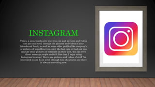 INSTAGRAM
This is a social media site were you can post pictures and videos
and you can scroll through the pictures and videos of your
friends and family as well as some other profiles like company's
or pictures of something you enjoy like fast cars or food and you
can like these pictures or comment on their post. You can even
direct message people and talk like that. I enjoy using
Instagram because I like to see pictures and videos of stuff I'm
interested in and I can scroll through tons of pictures and there
is always something new.
 