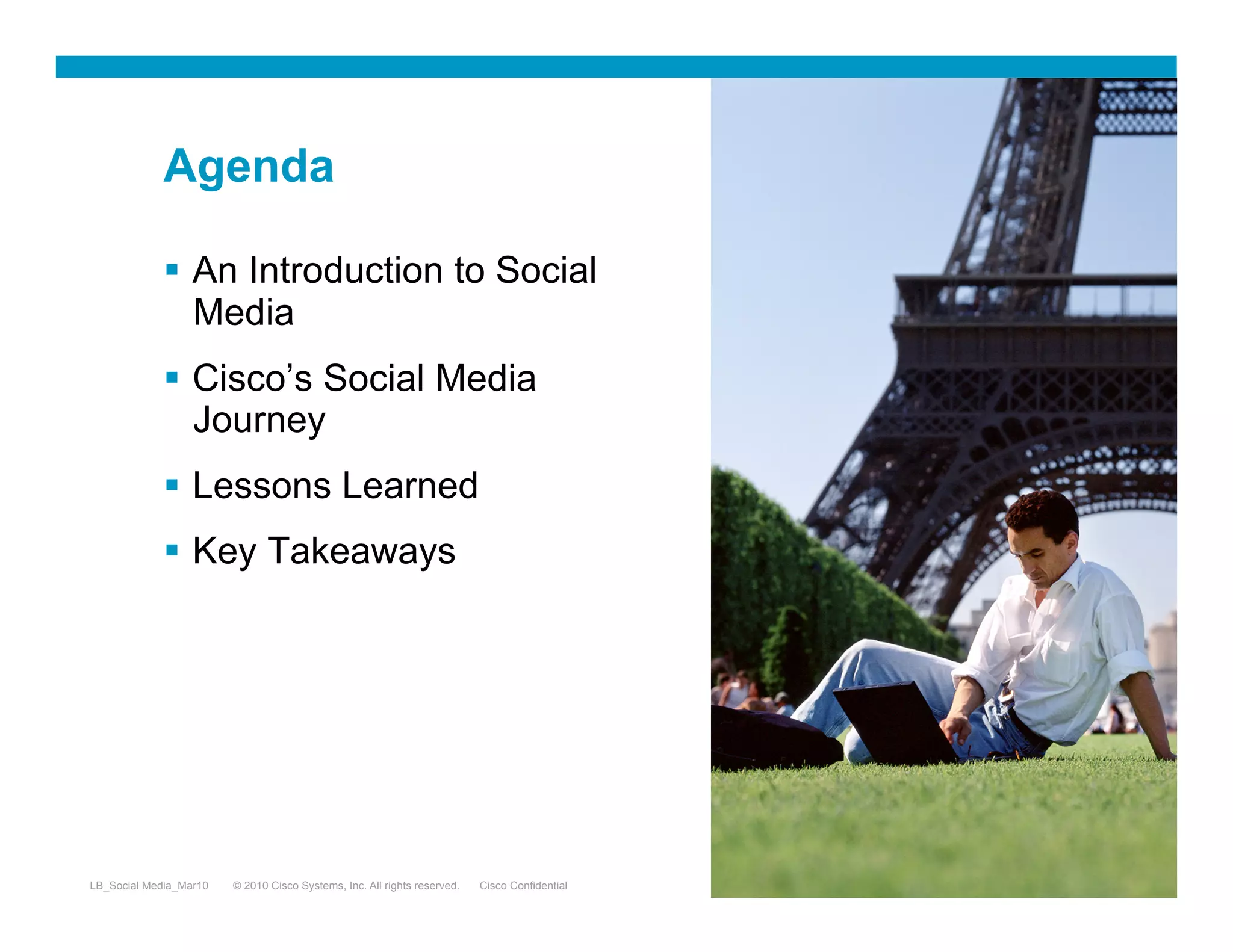 Agenda

               An Introduction to Social
                Media
               Cisco’s Social Media
                Journey
               Lessons Learned
               Key Takeaways




LB_Social Media_Mar10   © 2010 Cisco Systems, Inc. All rights reserved.   Cisco Confidential   2
 