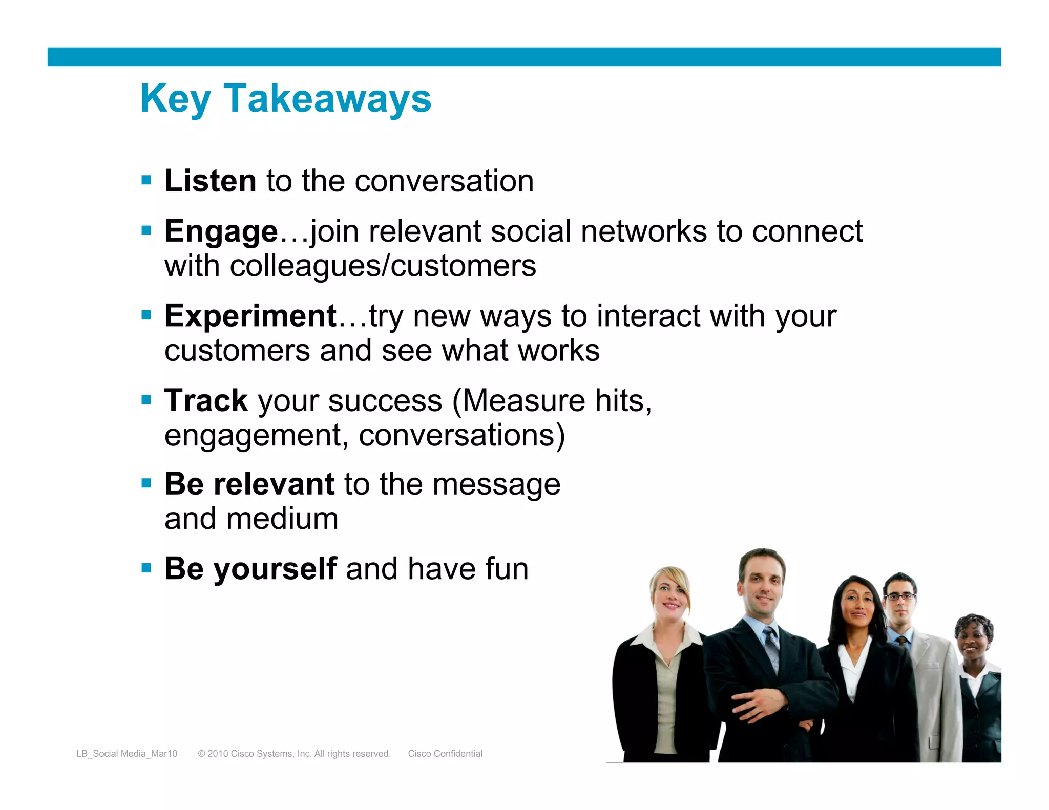 Key Takeaways

               Listen to the conversation
               Engage…join relevant social networks to connect
                with colleagues/customers
               Experiment…try new ways to interact with your
                customers and see what works
               Track your success (Measure hits,
                engagement, conversations)
               Be relevant to the message
                and medium
               Be yourself and have fun




LB_Social Media_Mar10   © 2010 Cisco Systems, Inc. All rights reserved.   Cisco Confidential   30
 