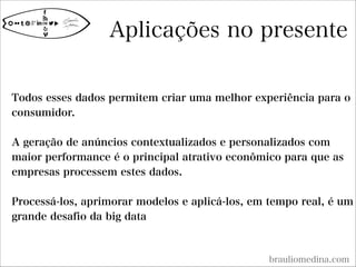 Aplicações no presente
brauliomedina.com

Todos esses dados permitem criar uma melhor experiência para o
consumidor.

A geração de anúncios contextualizados e personalizados com
maior performance é o principal atrativo econômico para que as
empresas processem estes dados.

Processá-los, aprimorar modelos e aplicá-los, em tempo real, é um
grande desafio da big data

 