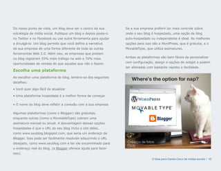 Do nosso ponto de vista, um blog deve ser o centro da sua       Se a sua empresa preferir ter mais controle sobre
estratégia de mídia social. Publique um blog e depois poste-o   onde o seu blog é hospedado, uma opção de blog
no Twitter e no Facebook ou use outra ferramenta para ajudar    auto-hospedado ou independente é ideal. As melhores
a divulgá-lo. Um blog permite que você defina a narrativa       opções para isso são a WordPress, que é gratuita, e o
da sua empresa de uma forma diferente de toda as outras         MovableType, que utiliza assinaturas.
ferramentas Web 2.0. Além isso, as empresas que postam
no blog registram 55% mais tráfego na web e 70% mais            Ambas as plataformas são bem fáceis de personalizar

oportunidades de vendas do que aquelas que não o fazem.         com configuração, design e opções de widget e podem
                                                                ser alteradas com bastante rapidez e facilidade.
Escolha uma plataforma
Ao escolher uma plataforma de blog, lembre-se dos seguintes
detalhes:

• Você quer algo fácil de atualizar

• Uma plataforma hospedada é a melhor forma de começar

• O nome do blog deve refletir a conexão com a sua empresa

Algumas plataformas (como o Blogger) são gratuitas,
enquanto outras (como o MoveableType) cobram uma
assinatura mensal ou anual. A desvantagem dessas opções
hospedadas é que o URL do seu blog inclui o site deles,
como www.seublog.blogspot.com, que seria um endereço de
Blogger. Isso pode ser facilmente resolvido adquirindo o URL
desejado, como www.seublog.com e ter ele encaminhado para        Créditos de fotos:
                                                                 Flickr
o endereço real do blog. (a Blogger oferece ajuda para fazer
isso).
                                                                                 O Guia para Canais Cisco de mídias sociais | 10
 