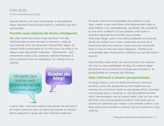 DOIS: BLOG
Dicas avançadas para blog

Quando estiver com tudo funcionando, é aconselhável          Se puder, aborde as necessidades dos clientes no seu
seguir algumas diretrizes para definir o conteúdo que será   blog, mostre a eles como fazer uma determinada coisa ou
apresentado.                                                 disponibilize a sua especialização, os clientes vão considerá-
                                                             lo uma fonte confiável. (E isso também pode trazer o
Escolha seus tópicos de forma inteligente
                                                             benefício adicional de aumentar suas vendas.)
Não sabe muito bem sobre o que escrever? Um dos              Você pode blogar sobre uma notícia publicada na imprensa
melhores lugares para começar é introduzir o blog da         dando seu próprio tom a ela e explicando por que ela é
sua empresa como um local para compartilhar ideias. Os       importante para seus leitores. Outra coisa que você pode
leitores serão incentivados ao ouvirem que o seu blog é um   fazer é criar um link para outro blogueiro, creditá-lo por
espaço onde eles podem responder - literalmente - com        compartilhar algo interessante e oferecer sua opinião sobre o
comentários sobre o seu conteúdo. Solicitar feedback é       assunto.
uma excelente forma de estabelecer um diálogo com os
clientes.                                                    Você também pode dividir um estudo técnico da empresa
                                                             em cinco ou seis publicações no blog. Ou poderia blogar
                                                             ativamente de um evento da empresa para divulgá-lo. As
                                                             possibilidades de conteúdo são infinitas.
  Obrigado! Que
                                 Gostei do
                                   blog!                     Seja informal e mostre personalidade
   tópicos você
                                                             Os blogs tendem a ter um estilo informal por natureza;
gostaria de ver nos                                          portanto, tente não apresentar as informações da sua
 próximos blogs?                                             empresa de uma forma rígida ou que pareça oficial. (Divulgar
                                                             comunicados para a imprensa no seu blog definitivamente
                                                             não é recomendado, mas se basear neles e dar um tom mais
                                                             informal e de conversa pode funcionar.) Você quer que os
                                                             clientes em potencial que visitam o seu website e lêem o seu
A partir dele, você pode realizar uma sessão de brainstorm   blog realmente entendam a natureza da sua empresa e o que
em toda a empresa para ver sobre que tópicos os clientes     você faz.
fazem perguntas e quais são seus maiores problemas.
                                                                                   O Guia para Canais Cisco de mídias sociais | 11
 