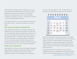Pensando nisso, imagine como conversaria com um dos          Se tiver se comprometido em criar um blog para a sua
seus clientes? Como caracterizaria o seu foco, se vocês      empresa, você deve postar várias vezes por semana.
estivessem conversando por telefone, por exemplo?
Escreva o seu blog da forma como você conversaria
(corrigindo a gramática, é claro) e, sem dúvida, você terá
um blog com personalidade própria.

Você também pode dar um toque especial, incluindo links
para fotos e vídeo — eles dão um pouco de cor ao seu
                                                                                            9am-Blog
texto.
                                                                                 3pm-Blog
Não escreva slogans publicitários
                                                                                                       1pm-Blog
Você definitivamente quer que os clientes conheçam as
soluções que a sua empresa pode oferecer. Mas não quer                                      3pm-Blog

que o seu blog fique repleto de slogans de vendas. Em vez
de focar no que pode fazer pelos seus clientes, pense no
que conseguiu fazer e compartilhe essas informações no       Manter um blog requer tempo porque depois que decide
seu blog. Os clientes em potencial podem se interessar       sobre o que escrever, você precisa reservar um tempo para
em ler uma história sobre as vitórias de seus clientes       redigir o seu texto e depois postá-lo. Mas dedicar esse
anteriores; eles fornecerão exemplos concretos do sucesso    tempo algumas vezes por semana pode ter uma grande
da sua empresa, bem como uma narrativa interessante.         compensação se os clientes em potencial captarem não
Poste com frequência                                         apenas a cultura da sua empresa, mas também como ela
                                                             poderá ajudá-los.
Nada parece pior do que um blog mal cuidado. Publicações
desatualizadas no blog sem dúvida demonstram a seus          Preocupado sobre como monitorar no que você está
clientes que você tentou fazer uma coisa e acabou            trabalhando? Criar um calendário de conteúdo bem básico
desistindo, e essa é a pior mensagem a ser transmitida.      usando uma planilha pode ajudá-lo a se manter na meta.
                                                                                 O Guia para Canais Cisco de mídias sociais | 12
 
