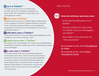 O ue é o Twitter?                                                 TRÊS: TWITTER
O Twitter é um serviço de microblog que
permite enviar e ler postagens baseadas em
texto de até 140 caracteres, conhecidas como
mensagens de Twitter.                                            PARE Antes de continuar, queremos saber
Q uem usa o Twitter?
Qualquer pessoa que use o Twitter, desde celebridades                  •  ocê está familiarizado com o
                                                                         V
como o jogador de futebol Cristiano Ronaldo a políticos                  Twitter?
como o presidente Barack Obama, a personalidades
de destaque como Diretor de Tecnologia (CTO) da Cisco                  • Você já configurou uma conta
Padmasree Warrior.                                                        do Twitter e enviou mensagens
O nde devo usar o Twitter?                                                de Twitter?
Você pode acessar o Twitter em http://www.twitter.com, para
configurar uma conta e começar a usar.                                 • Você sabe como escrever em
Q uando devo usar o Twitter?                                              140 caracteres?
A qualquer hora. As mensagens do Twitter são compartilhadas
globalmente, portanto, sempre que sentir vontade, basta mandar         Se a resposta for não, vá para DicasBásicas
a sua mensagem.
                                                                       do Twitter
P or que usar o Twitter?                                               Se a resposta for sim, vá para Dicas
O Twitter permite que você compartilhe pequenas
                                                                       Avançadas do Twitter
informações, links, fotos, vídeo e mesmo pensamentos
aleatórios em tempo real com uma grande quantidade
de pessoas. Esse compartilhamento pode ajudá-lo a
atrair atenção para o conteúdo do seu website, mas
também pode ajudá-lo a desenvolver e aprofundar
relações com os outros. Sim, isso é possível em
140 caracteres!
                                                                               O Guia para Canais Cisco de mídias sociais | 14
 