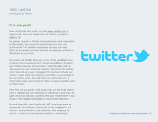TRÊS: TWITTER
Introdução ao Twitter



Crie seu perfil

Para configurar seu perfil, vá para www.twitter.com e
registre-se. Para um rápido tour do Twitter, vá para a
página 19.
Se estiver usando o Twitter principalmente para interações
profissionais, seu nome de usuário deve ter um tom
profissional. Um apelido engraçado ou algo que seja
difícil de entender somente deixará as pessoas confusas e
dificultará encontrá-lo.


Seu nome de Twitter deve ser o seu nome verdadeiro (ou
o mais próximo possível com menos caracteres). É assim
que muitas pessoas encontrarão e identificarão você se
não souberem seu nome de usuário. Seu nome de Twitter
será repetido se a sua mensagem for reencaminhada por
Twitter (mais sobre isso abaixo), portanto, é aconselhável
ter um nome curto. Se você tiver um nome comum, é
importante usar uma inicial do meio ou algum detalhe para
se diferenciar.

Para foto do seu perfil, você pode usar um perfil da marca
com o logotipo da sua empresa ou adicionar a sua foto. Se
usar uma foto pessoal, escolha uma que mostre bem o seu
rosto, e não esteja desfocada ou seja muito pequena.

Na sua biografia, você dispõe de 160 caracteres para se
apresentar aos leitores, use-os de forma inteligente. Se
estiver representando a sua empresa, não esqueça de
incluir o nome da sua empresa e talvez a sua função.         O Guia para Canais Cisco de mídias sociais | 15
 
