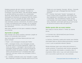 Detalhes pessoais são bem aceitos, principalmente             Twitter em uma resposta. Exemplo: @Cisco_ Channels
se identificarem você, por exemplo, “torcedor do              interessado em usar o Managed Services Channel
Corinthians, pai de dois filhos”, mas não aborde religião     Program!
ou opiniões políticas que possam ser consideradas           • RT = retuitar. Você pode “retuitar” mensagens de
ofensivas. Essas palavras-chaves também atuam como            outros usuários para compartilhar informações com
otimização do mecanismo de pesquisa (SEO) do Twitter;         seus seguidores e reconhecer que o que ele retuitou
portanto, se for um arquiteto de data center, CEO ou          é importante. Nós aconselhamos retuitar porque
engenheiro, essas palavras ajudarão outras pessoas            cria conexões com outros usuários. Exemplo: “RT @
com interesses comuns a encontrá-lo. Se estiver usando        Cisco_Channels: Como fazer parte de um novo grupo
o Twitter principalmente para interagir com as pessoas        de parceiros lucrativos http://is.gd/6YYszj”
em nome da sua empresa, o seu perfil deve identificar
isso claramente.
                                                            Saiba quais são as suas metas
Além disso, adicione um link para o website ou blog da
                                                            Nem todas as marcas utilizam o Twitter da mesma
sua empresa.
                                                            forma:
Aprenda o jargão
Para interagir com outros usuários, aprenda o jargão do     • A Comcast usa o @ComcastCares para fornecer
Twitter e os comandos mais comuns.                          suporte a seus clientes.
Aqui temos alguns princípios básicos para que você
possa começar:                                              • O @Cisco_Channels é usado para manter seus clientes

• Tweet = uma mensagem enviada pelo Twitter                 informados sobre os últimos desenvolvimentos, conectar
                                                            e ouvir o que os pacientes estavam falando.
• DM = mensagem direta, uma mensagem privada
  do Twitter para um de seus seguidores. Digite D @
                                                            Muitas empresas usam suas contas para promover e
  nome do usuário + mensagem. Isso enviará a sua
  mensagem diretamente para a caixa de entrada do           vender produtos. É importante estar sempre agregando
  dispositivo/twitter da pessoa. Exemplo: “d @krissy        valor e fornecendo informações e conselhos úteis. É
  vamos nos encontrar às 4?” (A pessoa deve estar           importante refletir sobre o que você está tentando fazer
  seguindo você para receber sua mensagem direta e
                                                            com a sua conta e qual deve ser o seu conteúdo.
  vice-versa.)
• @ = também conhecido como uma “menção”, é usado
  para responder e sempre é inserido antes de um ID de                         O Guia para Canais Cisco de mídias sociais | 16
 