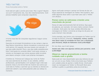 TRÊS: TWITTER
Dicas Avançadas sobre o Twitter

Você está em ação e pronto para tuitar. Mas e agora? Alguém       Agora você pode começar a pensar em formas de dar um
vai ouvir? Certamente vão, mas não instantaneamente. Você         toque especial às mensagens do Twitter. Para ajudá-lo, aqui
precisa trabalhar para conquistar seguidores.                     estão algumas dicas sobre o que fazer para usar o Twitter
                                                                  com eficácia.

                                                                  Pense como se estivesse criando uma
                                                                  manchete de jornal
                              Me siga
                                                                  Pense em algo extremamente fácil de lembrar, faça jogos
                                                                  de palavras, por exemplo. Um texto criativo sempre chama
                                                                  a atenção. Você pode criar duas versões diferentes das
                                                                  mensagens do Twitter e enviá-las ao longo do dia para ver
                                                                  quais chamam mais atenção.

                                                                  Como exemplo, aqui temos uma mensagem do Twitter que foi
A forma mais fácil de conquistar seguidores é seguir outras       enviada de @Cisco_Channels: Fantasmas, routers, zumbis,
pessoas.                                                          meu Deus! vejam as novidades da Cisco com a Atualização
                                                                  para Parceiros, Edição de Halloween cisc0.ly/6014RjQO
Descubra os principais fornecedores no seu campo e siga-os.
Siga líderes corporativos, líderes inovadores e executivos que
                                                                  Em vez disso, que é sem graça:
você admira. Em seguida, leia seus tweets com atenção. O
que eles estão dizendo? Para o que eles estão estabelecendo       Assista este vídeo com algumas notícias para parceiros. cisc0.
links? Você gosta do conteúdo deles? Você pode começar a          ly/6014RjQO
retuitar as mensagens que outras pessoas estão enviando
                                                                  Observe regras gramaticais e tenha
para depois começar a tuitar suas próprias mensagens.
                                                                  cuidado com a grafia
E lembre-se: Promova-se! Coloque seu nome do Twitter              Nada pode ser mais desanimador para seus leitores do que
nas suas assinaturas de email, no seu website, cartões            ver um erro no seu Twitter. Evite erros lendo seus Twitters
profissionais, apresentações e em qualquer lugar onde seja        com cuidado antes de apertar o botão Enviar. (Você pode
possível. Essa é uma forma fácil de mostrar aos outros que        inserir as mensagens do Twitter no Microsoft Word para
você está no Twitter, e permitir que os clientes (e clientes em   verificar a grafia e a gramática antes de enviá-las.)
potencial) saibam o que está passando pela sua cabeça no
momento.                                                                                O Guia para Canais Cisco de mídias sociais | 17
 