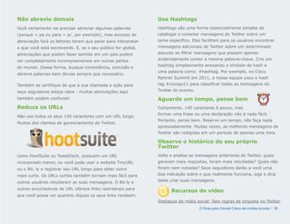 Não abrevie demais                                             Use Hashtags
Você certamente vai precisar abreviar algumas palavras         Hashtags são uma forma essencialmente simples de
(porque = pq ou para = p/, por exemplo), mas excesso de        catalogar e conectar mensagens do Twitter sobre um
abreviação fará os leitores terem que parar para interpretar   tema específico. Eles facilitam para os usuários encontrar
o que você está escrevendo. E, se o seu público for global,    mensagens adicionais de Twitter sobre um determinado
abreviações que podem fazer sentido em um país podem           assunto ao filtrar mensagens que possam apenas
ser completamente incompreensíveis em outras partes            acidentalmente conter a mesma palavra-chave. Crie um
                                                               hashtag simplesmente anexando o símbolo de hash a
do mundo. Dessa forma, busque consistência, concisão e
                                                               uma palavra como: #hashtag. Por exemplo, no Cisco
abrevie palavras bem óbvias sempre que necessário.
                                                               Partner Summit em 2011, a nossa equipe usou o hash
Também se certifique de que a sua chamada a ação para          tag #ciscops11 para classificar todas as mensagens do
seus seguidores esteja clara - muitas abreviações aqui         Twitter do evento.

também podem confundir.                                        Aguarde um tempo, pense bem
Reduza os URLs                                                 Certamente, 140 caracteres é pouco, mas
                                                               formar uma frase ou uma declaração não é nada fácil.´
Não use todos os seus 140 caracteres com um URL longo.
                                                               Portanto, pense bem. Reserve um tempo, não faça nada
Muitos dos clientes de gerenciamento do Twitter,
                                                               apressadamente. Muitas vezes, as melhores mensagens de
                                                               Twitter são redigidas em um período de apenas uma hora.

                                                               Observe o histórico do seu próprio
                                                               Twitter
como HootSuite ou TweetDeck, possuem um URL                    Volte e analise as mensagens anteriores do Twitter, quais
incorporado menor, ou você pode usar o website TinyURL         geraram mais respostas, foram mais retuitadas? Quais não
ou o Bit. ly e registrar seu URL longo para obter outro        foram nem notadas? Seus seguidores darão a você uma
mais curto. Os URLs curtos também tornam mais fácil para       boa indicação sobre o que realmente funciona, siga a dica

outros usuários retuitarem as suas mensagens. O Bit.ly e       deles criar suas mensagens.

outros encurtadores de URL oferece links rastreáveis para
                                                                     Recursos de vídeo
que você possa ver quantos cliques os seus links recebem.
                                                               Destaque da mídia social: Seis regras de etiqueta no Twitter
                                                                                    O Guia para Canais Cisco de mídias sociais | 18
 