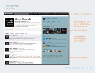 TRÊS: TWITTER
Tour do Twitter



                                 Tuite com frequência



                                 Estabeleça um link
                                 com o website/blog
                                 da sua empresa

                                 Fotos no Twitter


                                 Siga pessoas
                                 com interesse
                                 semelhante




                                 Encurte os URLs




                  O Guia para Canais Cisco de mídias sociais | 19
 