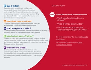 O que é Vídeo?                                                           QUATRO: VÍDEO
Os vídeos são o conteúdo que você gravou
com uma câmera de vídeo. Recomendamos que
você compartilhe filmagens de um evento recente da
empresa ou um de seus executivos que queira se dirigir                  PARE   Antes de continuar, queremos saber
aos clientes. O vídeo é uma excelente ferramenta para
transmitir essas mensagens curtas.                                             •  ocê está familiarizado com
                                                                                 V
                                                                                 vídeos?
Q uem deve usar um vídeo?
O vídeo é adequado para praticamente todos. A sua fácil                        • Você já filmou algum vídeo?
acessibilidade o torna ideal para qualquer público.

O nde devo postar o vídeo?                                                     • Você entende os princípios
O vídeo pode ser postado no seu website, incorporado no seu blog, e
                                                                                 básicos da produção de vídeo?
vinculado através da sua conta do Twitter e do Facebook.

Q uando devo usar o Twitter?                                                   Se você respondeu não, vá para Introdução
Quando você tem uma mensagem que deseja transmitir de uma
                                                                               aos Vídeos
maneira específica, o vídeo pode ser o veículo perfeito. O vídeo pode
ser filmado em qualquer lugar, usando até mesmo seu smartphone:                Se a resposta for sim, vá para Dicas
É isso que o torna tão versátil.
                                                                               Avançadasde Vídeos
P or que usar o vídeo?
O vídeo acrescenta uma dimensão humana às suas
comunicações; o texto pode parecer maçante, já o vídeo é
capaz de adicionar emoção. Isso pode dar aos clientes uma
boa ideia sobre quem são seus executivos e a cultura da sua
empresa.




                                                                                       O Guia para Canais Cisco de mídias sociais | 20
 