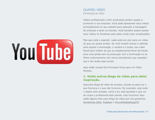 QUATRO: VÍDEO
Introdução ao vídeo

Vídeos profissionais e bem produzidos podem ajudar a
promover a sua empresa. Você pode apresentar seus vídeos
principalmente no seu website para estender a mensagem
da empresa e atrair os clientes. Você também podem postar
seus vídeos no Facebook para obter ainda mais visualizações.

Mas aqui está o segredo: nada pode ser pior para um vídeo
do que um ajuste errado. Se você investir tempo e reflexão
para ajustar a iluminação, o cenário e o áudio, seu vídeo
ficará bem melhor do que se simplesmente filmar de frente
para uma janela sem se preocupar com a iluminação ou se
filmar externamente com carros barulhentos que impedem
que o seu áudio seja ouvido.

Aqui estão nossas Dez Principais Dicas para um Vídeo
Perfeito.

1. Visite outros blogs de vídeo para obter
inspiração.
Descubra blogs de vídeo de sucesso, estude-os para ver o
que funciona e o que não funciona. Por exemplo, veja onde
o objeto está sentado, como a luz está ajustada e que cor
de roupa o profissional está usando. Isso funciona? Aqui
estão alguns links para blogs de vídeo que nós gostamos:
Sometimes Daily, freddiew e ChurchMediaDesignTV.



                      O Guia para Canais Cisco de mídias sociais | 21
 