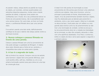 Ao assistir vídeos, esteja atento ao padrão da roupa         O ideal é ter três pontos de iluminação ou luzes
do objeto, por exemplo, camisas quadriculadas com            provenientes de três pontos para fornecer uma cobertura
estranhos desenhos pequenos, muitas vezes criando            uniforme aos objetos. Veja como funciona: uma luz
padrões de tafetá, e algumas cores podem ser                 principal é posicionada na frente, direcionada para o
conflitantes com o fundo. Se o seu profissional estiver na   objeto. A luz de preenchimento também ilumina o objeto,
frente de uma parede branca, não é aconselhável usar         mas fica deslocada para as laterais para preencher o
uma camisa branca. Por outro lado, se tiver um fundo         ambiente, como o seu nome sugere. (Esta luz é colocada
escuro, o profissional filmado deve usar uma camisa          na altura da face.) Você pode usar um refletor ou uma
clara.                                                       grande placa branca como luz de preenchimento se não
                                                             tiver uma iluminação de verdade. Lembre-se de que a
E se estiver usando uma tela verde, definitivamente          luz de preenchimento deve ter a metade da intensidade
certifique-se de que o talento não esteja usando verde ou    da luz principal, ou elas irão competir, deixando o vídeo
ele ficará invisível.                                        com uma aparência desbotada. A luz final, a contra-luz,
                                                             brilha no objeto de trás e serve para separar o segundo e
2. Nunca coloque a pessoa filmada na
                                                             o primeiro planos.
frente de uma janela.
                                                                                                          CONTRA-LUZ
Colocar a pessoa filmada com uma luz proveniente de
trás pode estragar a qualidade da filmagem. O objeto
deve estar olhando para a fonte de luz; portanto, o
cinegrafista deve estar de costas para a janela.

3. A luz é o segredo de tudo.
                                                                                           TALENTO

Não se limite à luz natural. Comprar uma luz de estúdio
para iluminar o objeto fará uma grande diferença, quer
você escolha LEDs, soft box, holofotes ou crie a sua
própria iluminação usando luzes para obras em uma loja
de construção local.
                                                                           LUZ                             LUZ DE
                                                                           PRINCIPAL                   PREENCHIMENTO
                                                                                           CÂMERA         (MEIA-POTÊNCIA)




                                                                                  O Guia para Canais Cisco de mídias sociais | 22
 
