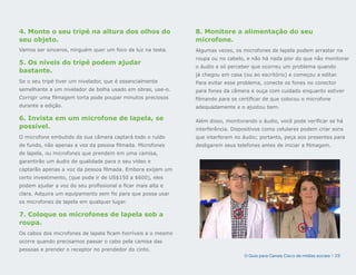 4. Monte o seu tripé na altura dos olhos do                   8. Monitore a alimentação do seu
seu objeto.                                                   microfone.
Vamos ser sinceros, ninguém quer um foco de luz na testa.     Algumas vezes, os microfones de lapela podem arrastar na
                                                              roupa ou no cabelo, e não há nada pior do que não monitorar
5. Os níveis do tripé podem ajudar
                                                              o áudio e só perceber que ocorreu um problema quando
bastante.
                                                              já chegou em casa (ou ao escritório) e começou a editar.
Se o seu tripé tiver um nivelador, que é essencialmente       Para evitar esse problema, conecte os fones no conector
semelhante a um nivelador de bolha usado em obras, use-o.     para fones da câmera e ouça com cuidado enquanto estiver
Corrigir uma filmagem torta pode poupar minutos preciosos     filmando para se certificar de que colocou o microfone
durante a edição.                                             adequadamente e o ajustou bem.

6. Invista em um microfone de lapela, se                      Além disso, monitorando o áudio, você pode verificar se há
possível.                                                     interferência. Dispositivos como celulares podem criar sons
O microfone embutido da sua câmera captará todo o ruído       que interferem no áudio; portanto, peça aos presentes para
de fundo, não apenas a voz da pessoa filmada. Microfones      desligarem seus telefones antes de iniciar a filmagem.
de lapela, ou microfones que prendem em uma camisa,
garantirão um áudio de qualidade para o seu vídeo e
captarão apenas a voz da pessoa filmada. Embora exijam um
certo investimento, (que pode ir de US$150 a $600), eles
podem ajudar a voz do seu profissional a ficar mais alta e
clara. Adquira um equipamento sem fio para que possa usar
os microfones de lapela em qualquer lugar.

7. Coloque os microfones de lapela sob a
roupa.
Os cabos dos microfones de lapela ficam horríveis e o mesmo
ocorre quando precisamos passar o cabo pela camisa das
pessoas e prender o receptor no prendedor do cinto.
                                                                                 O Guia para Canais Cisco de mídias sociais | 23
 