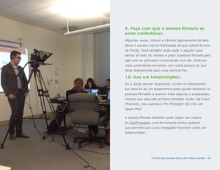 9. Faça com que a pessoa filmada se
sinta confortável.
Algumas vezes, colocar a câmera ligeiramente de lado
deixa a pessoa menos intimidada do que colocá-la bem
de frente. Você também pode pedir a alguém para
sentar ao lado da câmera e pedir à pessoa filmada para
agir com se estivesse conversando com ela. Pode ser
mais confortável conversar com outra pessoa do que
olhar diretamente para uma câmera fria.

10. Use um teleprompter.
Se a opção estiver disponível, invista no telepromter.
Ler através de um telepromter pode ajudar bastante as
pessoas filmadas a soarem mais seguras e preparadas,
mesmo que elas não tenham ensaiado muito. Na Cisco
Channels, nós usamos o Pro Prompter HD com um
Apple iPad.

A pessoa filmada também pode copiar seu roteiro
no CuePrompter, uma ferramenta online gratuita
que permite que o seu navegador funcione como um
teleprompter.




                 O Guia para Canais Cisco de mídias sociais | 24
 