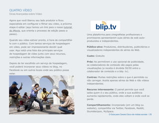 QUATRO: VÍDEO
Dicas Avançadas sobre Vídeo

Agora que você liberou seu lado produtor e ficou
especialista em configurar e filmar seu vídeo, a próxima
etapa é editar (aqui temos um link para o nosso tutorial
do iMovie, que orienta o processo de edição passo a
passo).                                                    Uma plataforma para cinegrafistas profissionais e
                                                           promissores apresentarem suas séries da web auto-
Quando seu vídeo estiver pronto, é hora de compartilhá-    produzidos e independentes.
lo com o público. Com tantos serviços de hospedagem
em vídeo, pode ser impressionante decidir qual             Público-alvo: Produtores, distribuidores, publicitários e
usar. Aqui está uma lista dos principais serviços          visualizadores independentes de séries da Web.
de hospedagem de vídeo junto com seus recursos,
                                                           Custo: Gratuito
restrições e outras informações úteis.

                                                           Prós: Ao permitirem o uso opcional de publicidade,
Depois de ter escolhido um serviço de hospedagem,
                                                           os colaboradores de conteúdo são pagos pelas
você poderá incorporar seus vídeos no blog, no
                                                           visualizações (a receita é dividida 50/50 entre o
Facebook ou em outros locais onde seu público possa
                                                           colaborador de conteúdo e a blip. tv).
estar.
                                                           Contras: Muitas restrições sobre o que é permitido ou
                                                           não carregar. Aceita apenas séries da Web e não vídeos
                                                           independentes.

                                                           Recurso interessante: O painel permite que você
                                                           saiba quem é o seu público, onde a sua audiência
                                                           aumenta rapidamente, onde eles voltam e onde você os
                                                           perde.

                                                           Compartilhamento: Incorporado (em um blog ou
                                                           website), compartilhe via Twitter, Facebook, Reddit,
                                                           StumbleUpon, MySpace.
                                                                              O Guia para Canais Cisco de mídias sociais | 25
 
