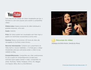 Com mais de três bilhões de vídeos visualizados por dia, o
YouTube é o site mais popular para assistir e compartilhar
vídeos.

Público-alvo: Desde produtores de vídeo individuais a
grandes empresas, entre eles.

Custo: Gratuito

Prós: Os vídeos podem ser visualizados sem fazer login e
podem ser facilmente incorporados a outros sites.

Contras: Muitos concorrentes (35 horas de vídeo são                Recursos de vídeo
carregadas no YouTube a cada minuto).
                                                             Destaque da Mídia Social: Tutorial do iMovie
Recurso interessante: Contanto que o proprietário do
vídeo tenha o recurso habilitado, o YouTube gera o código
incorporado para que você possa postar o vídeo no seu
website ou blog.

Compartilhamento: Compartilhe seu vídeo publicamente
ou use a opção de compartilhamento privado para
controlar quem podem assistir o vídeo. Compartilhe via
email, Facebook, Twitter, MySpace, Orkut, hi5, Blogger,
Live Spaces, Bebo, Buzz ou StumbleUpon.
                                                                             O Guia para Canais Cisco de mídias sociais | 27
 
