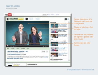 QUATRO: VÍDEO
Tour do YouTube




                             Nunca coloque o pro-
                             fissional na frente de
                             uma janela.

                             Ajuste o tripé no nível
                             do olho


                             Invista em microfones
                             de lapela e passe o fio
                             pela roupa

                             Iluminação de três
                             fontes




                  O Guia para Canais Cisco de mídias sociais | 28
 