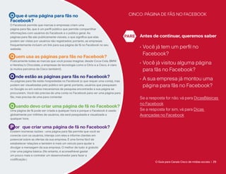 O que é uma página para fãs no                                                      CINCO: PÁGINA DE FÃS NO FACEBOOK
Facebook?
O Facebook permite que marcas e empresas criem uma
página para fãs, que é um perfil público que permite compartilhar
informações com usuários do Facebook e o público geral. As
páginas para fãs são publicamente visíveis, o que significa que elas               PARE   Antes de continuar, queremos saber
podem ser vistas por usuários não registrados; portanto, as empresas
frequentemente incluem um link para sua página de fã no Facebook no seu
website.
                                                                                          •  ocê já tem um perfil no
                                                                                            V
                                                                                            Facebook?
Q uem usa as páginas para fãs no Facebook?
Praticamente todas as marcas que você possa imaginar, desde Coca-Cola, BMW
e Hershey’s Chocolate, a empresas de tecnologia como a Citrix e a Cisco, é claro
                                                                                          •  ocê já visitou alguma página
                                                                                            V
(e muitos parceiros da Cisco também!).                                                      para fãs no Facebook?
O nde estão as páginas para fãs no Facebook?                                              •  sua empresa já montou uma
                                                                                            A
As páginas para fãs estão hospedadas no Facebook (o que requer uma conta), mas
podem ser visualizadas pelo público em geral; portanto, usuários que pesquisam              página para fãs no Facebook?
no Google ou em outros mecanismos de pesquisa encontrarão a sua página se
procurarem. Você não precisa de uma conta no Facebook para ver uma página para
fãs, mas precisa de uma para comentar.                                                    Se a resposta for não, vá para DicasBásicas
                                                                                          no Facebook
Q uando devo criar uma página de fã no Facebook?
Uma página de fã pode ser criada a qualquer hora e porque o Facebook é usado              Se a resposta for sim, vá para Dicas
globalmente por milhões de usuários, ela será pesquisada e visualizada a                  Avançadas no Facebook
qualquer hora.


P or que criar uma página de fã no Facebook?
Existem inúmeras razões - uma página para fãs permite que você se
conecte com os usuários, interaja com eles e informe clientes em
potencial sobre as ofertas da sua empresa. É uma forma fácil de
estabelecer relações e também é mais um veículo para ajudar a
divulgar a mensagem da sua empresa. O melhor de tudo: é gratuito
criar uma página básica. (No entanto, é aconselhável gastar
um pouco mais e contratar um desenvolvedor para fazer a
codificação.)
                                                                                                  O Guia para Canais Cisco de mídias sociais | 29
 