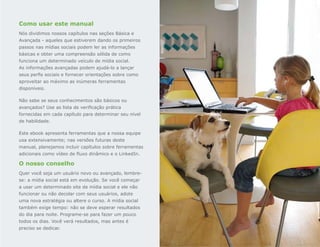 Como usar este manual
Nós dividimos nossos capítulos nas seções Básica e
Avançada - aqueles que estiverem dando os primeiros
passos nas mídias sociais podem ler as informações
básicas e obter uma compreensão sólida de como
funciona um determinado veículo de mídia social.
As informações avançadas podem ajudá-lo a lançar
seus perfis sociais e fornecer orientações sobre como
aproveitar ao máximo as inúmeras ferramentas
disponíveis.

Não sabe se seus conhecimentos são básicos ou
avançados? Use as lista de verificação prática
fornecidas em cada capítulo para determinar seu nível
de habilidade.

Este ebook apresenta ferramentas que a nossa equipe
usa extensivamente; nas versões futuras deste
manual, planejamos incluir capítulos sobre ferramentas
adicionais como vídeo de fluxo dinâmico e o LinkedIn.

O nosso conselho
Quer você seja um usuário novo ou avançado, lembre-
se: a mídia social está em evolução. Se você começar
a usar um determinado site de mídia social e ele não
funcionar ou não decolar com seus usuários, adote
uma nova estratégia ou altere o curso. A mídia social
também exige tempo: não se deve esperar resultados
do dia para noite. Programe-se para fazer um pouco
todos os dias. Você verá resultados, mas antes é
preciso se dedicar.
 