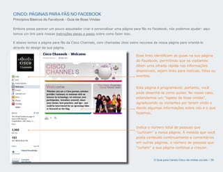 CINCO: PÁGINAS PARA FÃS NO FACEBOOK
Princípios Básicos do Facebook - Guia de Boas Vindas

Embora possa parecer um pouco assustador criar e personalizar uma página para fãs no Facebook, nós podemos ajudar: aqui
temos um link para nossas instruções passo a passo sobre como fazer isso.

E abaixo temos a página para fãs da Cisco Channels, com chamadas úteis sobre recursos da nossa página para orientá-lo
através do design da sua página.

                                                                            Esse links identificam as guias na sua página
                                                                            do Facebook, permitindo que os visitantes
                                                                            dêem uma olhada rápida nas informações
                                                                            disponíveis, sejam links para notícias, fotos ou
                                                                            eventos.


                                                                            Esta página é programável; portanto, você
                                                                            pode desenhá-la como quiser. No nosso caso,
                                                                            estendemos um tapete de boas vindas,
                                                                            agradecendo os visitantes por terem vindo e
                                                                            dando algumas informações sobre nós e o que
                                                                            fazemos.



                                                                            Indica o número total de pessoas que
                                                                            curtiram a nossa página. À medida que você
                                                                            posta conteúdo continuamente e comentários
                                                                            em outras páginas, o número de pessoas que
                                                                            curtem a sua página continua a crescer.


                                                                                      O Guia para Canais Cisco de mídias sociais | 30
 