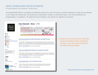 CINCO: PÁGINAS PARA FÃS NO FACEBOOK
Princípios Básicos do Facebook - Novas Guias

Uma alimentação RSS na sua página do Facebook permite que você sincronize o conteúdo publicado no blog da sua empresa
ou em artigos de notícias que você gostaria de compartilhar. Instalar um feed RSS requer uma certa experiência em
programação e um aplicativo. Na página da Cisco Channels, nós usamos um aplicativo da Involver.




                                                                            Depois de ter adicionado seu feed RSS,
                                                                            ele será automaticamente atualizado;
                                                                            portanto, você não precisa programar
                                                                            manualmente esta página.




                                                                                       O Guia para Canais Cisco de mídias sociais | 32
 