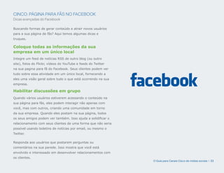 CINCO: PÁGINA PARA FÃS NO FACEBOOK
Dicas avançadas do Facebook

Buscando formas de gerar conteúdo e atrair novos usuários
para a sua página de fãs? Aqui temos algumas dicas e
truques.

Coloque todas as informações da sua
empresa em um único local
Integre um feed de notícias RSS de outro blog (ou outro
site), fotos do Flickr, vídeos do YouTube e feeds do Twitter
na sua pagina para fã do Facebook. Seus clientes podem ver
tudo sobre essa atividade em um único local, fornecendo a
eles uma visão geral sobre tudo o que está ocorrendo na sua
empresa.

Habilitar discussões em grupo
Quando vários usuários estiverem acessando o conteúdo na
sua página para fãs, eles podem interagir não apenas com
você, mas com outros, criando uma comunidade em torno
da sua empresa. Quando eles postam na sua página, todos
os seus amigos podem ver também. Isso ajuda a solidificar o
relacionamento com seus clientes de uma forma que não seria
possível usando boletins de notícias por email, ou mesmo o
Twitter.

Responda aos usuários que postarem perguntas ou
comentários na sua parede. Isso mostra que você está
envolvido e interessado em desenvolver relacionamentos com
os clientes.
                                                               O Guia para Canais Cisco de mídias sociais | 33
 