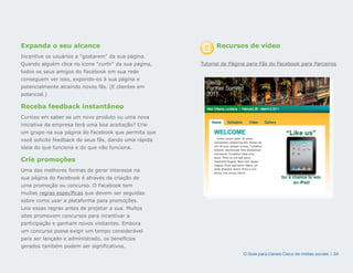 Expanda o seu alcance                                        Recursos de vídeo
Incentive os usuários a gostarem da sua página.
Quando alguém clica no ícone curtir da sua página,   Tutorial de Página para Fãs do Facebook para Parceiros
todos os seus amigos do Facebook em sua rede
conseguem ver isso, expondo-os à sua página e
potencialmente atraindo novos fãs. (E clientes em
potencial.)

Receba feedback instantâneo
Curioso em saber se um novo produto ou uma nova
iniciativa da empresa terá uma boa aceitação? Crie
um grupo na sua página do Facebook que permita que
você solicite feedback de seus fãs, dando uma rápida
ideia do que funciona e do que não funciona.

Crie promoções
Uma das melhores formas de gerar interesse na
sua página do Facebook é através da criação de
uma promoção ou concurso. O Facebook tem
muitas regras específicas que devem ser seguidas
sobre como usar a plataforma para promoções.
Leia essas regras antes de projetar a sua. Muitos
sites promovem concursos para incentivar a
participação e ganham novos visitantes. Embora
um concurso possa exigir um tempo considerável
para ser lançado e administrado, os benefícios
gerados também podem ser significativos.
                                                                        O Guia para Canais Cisco de mídias sociais | 34
 