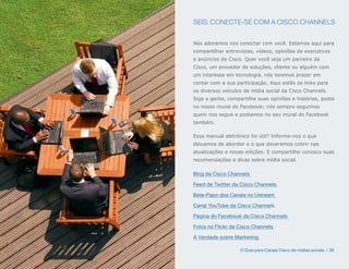 SEIS: CONECTE-SE COM A CISCO CHANNELS


Nós adoramos nos conectar com você. Estamos aqui para
compartilhar entrevistas, vídeos, opiniões de executivos
e anúncios da Cisco. Quer você seja um parceiro da
Cisco, um provedor de soluções, cliente ou alguém com
um interesse em tecnologia, nós teremos prazer em
contar com a sua participação. Aqui estão os links para
os diversos veículos de mídia social da Cisco Channels.
Siga a gente, compartilhe suas opiniões e histórias, poste
no nosso mural do Facebook; nós sempre seguimos
quem nos segue e postamos no seu mural do Facebook
também.

Essa manual eletrônico foi útil? Informe-nos o que
deixamos de abordar e o que deveremos cobrir nas
atualizações e novas edições. E compartilhe conosco suas
recomendações e dicas sobre mídia social.

Blog da Cisco Channels

Feed de Twitter da Cisco Channels

Bate-Papo dos Canais no Ustream

Canal YouTube da Cisco Channels

Página do Facebook da Cisco Channels

Fotos no Flickr da Cisco Channels

A Verdade sobre Marketing

                   O Guia para Canais Cisco de mídias sociais | 35
 