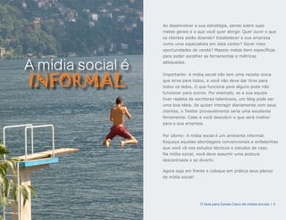 Ao desenvolver a sua estratégia, pense sobre suas
                   metas gerais e o que você quer atingir. Quer ouvir o que
                   os clientes estão dizendo? Estabelecer a sua empresa
                   como uma especialista em data center? Gerar mais
                   oportunidades de venda? Mapeie metas bem específicas
                   para poder escolher as ferramentas e métricas


A mídia social é   adequadas.




INFORMAL
                   Importante: A mídia social não tem uma receita única
                   que sirva para todos, e você não deve dar tiros para
                   todos os lados. O que funciona para alguns pode não
                   funcionar para outros. Por exemplo, se a sua equipe
                   tiver repleta de escritores talentosos, um blog pode ser
                   uma boa ideia. Se quiser interagir diariamente com seus
                   clientes, o Twitter provavelmente seria uma excelente
                   ferramenta. Cabe a você descobrir o que será melhor
                   para a sua empresa.


                   Por último: A mídia social é um ambiente informal.
                   Esqueça aquelas abordagens convencionais e enfadonhas
                   que você vê nos estudos técnicos e estudos de caso.
                   Na mídia social, você deve assumir uma postura
                   descontraída e se divertir.

                   Agora siga em frente e coloque em prática seus planos
                   de mídia social!




                                      O Guia para Canais Cisco de mídias sociais | 4
 