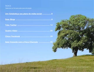 ÍNDICE
Selecione um link para pular para uma seção



Um: Estabeleça seu plano de mídia social...................6


Dois: Blogs .......................................................................8


Três: Twitter ................................................................. 14


Quatro: Vídeo ................................................................ 20


Cinco: Facebook .......................................................... 29


Seis: Conexão com a Cisco Channels ....................... 35




                                                                                       O Guia para Canais Cisco de mídias sociais | 5
 