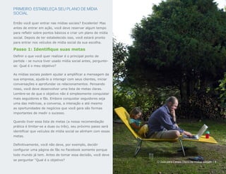 PRIMEIRO: ESTABELEÇA SEU PLANO DE MÍDIA
SOCIAL

Então você quer entrar nas mídias sociais? Excelente! Mas
antes de entrar em ação, você deve reservar algum tempo
para refletir sobre pontos básicos e criar um plano de mídia
social. Depois de ter estabelecido isso, você estará pronto
para entrar nos veículos de mídia social da sua escolha.

Passo 1: Identifique suas metas
Definir o que você quer realizar é o principal ponto de
partida - se nunca tiver usado mídia social antes, pergunte-
se: Qual é o meu objetivo?

As mídias sociais podem ajudar a amplificar a mensagem da
sua empresa, ajudá-lo a interagir com seus clientes, iniciar
conversações e aprofundar os relacionamentos. Pensando
nisso, você deve desenvolver uma lista de metas claras.
Lembre-se de que o objetivo não é simplesmente conquistar
mais seguidores e fãs. Embora conquistar seguidores seja
uma das métricas, a conversa, a interação e até mesmo
as oportunidades de negócios que você gera são formas
importantes de medir o sucesso.

Quando tiver essa lista de metas (a nossa recomendação
prática é limitar-se a duas ou três), seu próximo passo será
identificar que veículos de mídia social se alinham com essas
metas.

Definitivamente, você não deve, por exemplo, decidir
configurar uma página de fãs no Facebook somente porque
todo mundo já tem. Antes de tomar essa decisão, você deve
se perguntar "Qual é o objetivo?
                                                                O Guia para Canais Cisco de mídias sociais | 6
 