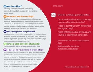 O que é um blog?                                                 DOIS: BLOG
Um blog, também conhecido com um log
da web, é um website que contém comentários
atuais e links.
                                                                PARE   Antes de continuar, queremos saber
Q uem deve manter um blog?
Qualquer um na sua empresa pode contribuir para o                      • Você está familiarizado com blogs
                                                                         
seu blog. Idealmente, quanto mais colaboradores, maior
                                                                         e como eles são montados?
variedade de conteúdo você terá. Você pode até mesmo
pedir a seus convidados para contribuírem (especialistas               •  ocê já contribuiu com o conteúdo
                                                                         V
externos, analistas ou parceiros, por exemplo).                          de algum blog?
O nde o blog deve ser postado?                                         •  ocê entende como um blog pode
                                                                         V
Você deve fornecer um link para seu blog no website da sua
                                                                         ajudá-lo a aumentar as vendas?
empresa (ou hospedá-lo nele, se possível). Dar a ele algum
destaque garantirá que ele seja visto pelos visitantes. (Veja
abaixo as sugestões da plataforma.)                                    Se respondeu não, vá para Introdução aos
                                                                       Blogs
Q uando o blog deve ser atualizado?
Com frequência. Várias vezes por semana é o ideal.                     Se a resposta for sim, vá para
                                                                       DicasAvançadas para Blogs
P or que você deveria manter um blog?
Os estudos mostram que cerca de 91% dos responsáveis
por decisões comerciais entre empresas na área de TI
usam a pesquisa do Google ou outros sites antes de
comprar um produto. É mais provável que os clientes
em potencial que ainda não tomaram decisões
leiam o seu blog do que abram emails enviados
a eles todos os trimestres, meses ou                                            O Guia para Canais Cisco de mídias sociais | 8
mesmo semanas.
 