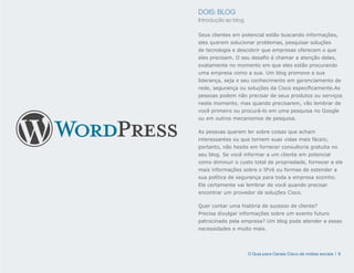 DOIS: BLOG
Introdução ao blog

Seus clientes em potencial estão buscando informações,
eles querem solucionar problemas, pesquisar soluções
de tecnologia e descobrir que empresas oferecem o que
eles precisam. O seu desafio é chamar a atenção deles,
exatamente no momento em que eles estão procurando
uma empresa como a sua. Um blog promove a sua
liderança, seja o seu conhecimento em gerenciamento de
rede, segurança ou soluções da Cisco especificamente.As
pessoas podem não precisar de seus produtos ou serviços
neste momento, mas quando precisarem, vão lembrar de
você primeiro ou procurá-lo em uma pesquisa no Google
ou em outros mecanismos de pesquisa.

As pessoas querem ler sobre coisas que acham
interessantes ou que tornem suas vidas mais fáceis;
portanto, não hesite em fornecer consultoria gratuita no
seu blog. Se você informar a um cliente em potencial
como diminuir o custo total de propriedade, fornecer a ele
mais informações sobre o IPv6 ou formas de estender a
sua política de segurança para toda a empresa sozinho.
Ele certamente vai lembrar de você quando precisar
encontrar um provedor de soluções Cisco.

Quer contar uma história de sucesso de cliente?
Precisa divulgar informações sobre um evento futuro
patrocinado pela empresa? Um blog pode atender a essas
necessidades e muito mais.




                     O Guia para Canais Cisco de mídias sociais | 9
 