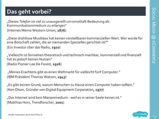 Das	
  geht	
  vorbei?	
  
„Dieses	
  Telefon	
  ist	
  viel	
  zu	
  unausgereift	
  um	
  ernsthaft	
  Bedeutung	
  als	
  
Kommunikationsmedium	
  zu	
  erlangen“	
  
(Internes	
  Memo	
  Western	
  Union,	
  1876)	
  
	
  
„Diese	
  drahtlose	
  Musikbox	
  hat	
  keinen	
  vorstellbaren	
  kommerziellen	
  Wert.	
  Wer	
  würde	
  für	
  
eine	
  Botschaft	
  zahlen,	
  die	
  an	
  niemanden	
  Spezielles	
  gerichtet	
  ist?“	
  
(Ein	
  Investor	
  über	
  das	
  Radio,	
  1920)	
  
	
  
„Vielleicht	
  ist	
  fernsehen	
  theoretisch	
  und	
  technisch	
  machbar,	
  kommerziell	
  und	
  ﬁnanziell	
  
hat	
  es	
  jedoch	
  keinen	
  Nutzen“	
  
(Radio	
  Pionier	
  Lee	
  De	
  Forest,	
  1926)	
  
	
  
	
  „Meines	
  Erachtens	
  gibt	
  es	
  einen	
  Weltmarkt	
  für	
  vielleicht	
  fünf	
  Computer.“	
  
(IBM	
  Präsident	
  Thomas	
  Watson,	
  1943)	
  
	
  
„Es	
  gibt	
  keinen	
  Grund,	
  warum	
  Menschen	
  zu	
  Hause	
  einen	
  Computer	
  haben	
  sollten.“	
  
(Ken	
  Olson,	
  Gründer	
  von	
  Digital	
  Equipment	
  Corporation,	
  1977)	
  
	
  
„Das	
  Internet	
  wird	
  kein	
  Massenmedium	
  -­‐	
  weil	
  es	
  in	
  seiner	
  Seele	
  keines	
  ist.“	
  
(Matthias	
  Horx,	
  Trendforscher,	
  2001)	
  
	
  
Quelle:	
  Inspiration	
  durch	
  Dirk	
  Ploss	
  J	
  
SOCIAL	
  MEDIA	
  @	
  ECOMMERCE	
  
19	
  
 