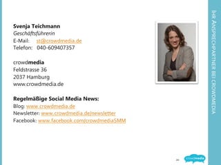 IHR	
  ANSPRECHPARTNER	
  BEI	
  CROWDMEDIA	
  
Svenja Teichmann
Geschäftsführerin
E-­‐Mail: 	
  	
  st@crowdmedia.de	
  
Telefon: 040-609407357
crowdmedia
Feldstrasse 36
2037 Hamburg
www.crowdmedia.de
Regelmäßige Social Media News:
Blog:	
  www.crowdmedia.de	
  
Newsletter:	
  www.crowdmedia.de/newsletter	
  
Facebook:	
  www.facebook.com/crowdmediaSMM	
  
20	
  
 