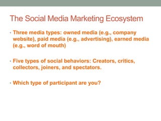 The Social Media Marketing Ecosystem
• Three media types: owned media (e.g., company
website), paid media (e.g., advertising), earned media
(e.g., word of mouth)
• Five types of social behaviors: Creators, critics,
collectors, joiners, and spectators.
• Which type of participant are you?
 