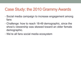 Case Study: the 2010 Grammy Awards
• Social media campaign to increase engagement among
fans
• Challenge: how to reach 18-49 demographic, since the
show’s viewership was skewed toward an older female
demographic.
• We’re all fans social media ecosystem
 