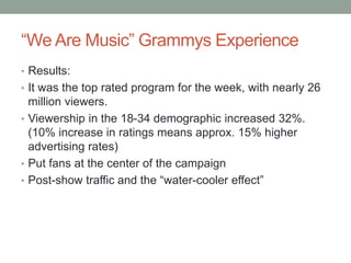 “We Are Music” Grammys Experience
• Results:
• It was the top rated program for the week, with nearly 26
million viewers.
• Viewership in the 18-34 demographic increased 32%.
(10% increase in ratings means approx. 15% higher
advertising rates)
• Put fans at the center of the campaign
• Post-show traffic and the “water-cooler effect”
 