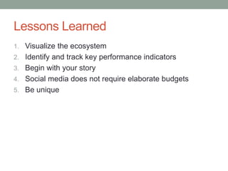 Lessons Learned
1. Visualize the ecosystem
2. Identify and track key performance indicators
3. Begin with your story
4. Social media does not require elaborate budgets
5. Be unique
 