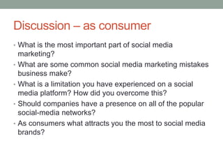 Discussion – as consumer
• What is the most important part of social media
marketing?
• What are some common social media marketing mistakes
business make?
• What is a limitation you have experienced on a social
media platform? How did you overcome this?
• Should companies have a presence on all of the popular
social-media networks?
• As consumers what attracts you the most to social media
brands?
 
