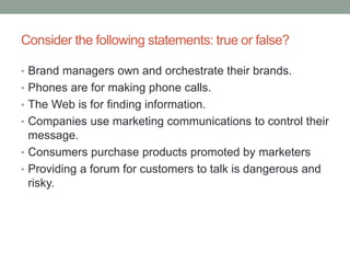 Consider the following statements: true or false?
• Brand managers own and orchestrate their brands.
• Phones are for making phone calls.
• The Web is for finding information.
• Companies use marketing communications to control their
message.
• Consumers purchase products promoted by marketers
• Providing a forum for customers to talk is dangerous and
risky.
 