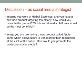 Discussion – as social media strategist
• Imagine you work at Herbal Essences, and you have a
new hair product targeting the elderly, how would you
promote the product? Which social media platforms would
be the most beneficial?
• Image you are promoting a new product called Apple
band, which allows users to transport to their destination
at the click of the button. How would you promote the
product on social media?
 