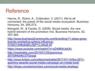 Reference
• Hanna, R., Rohm, A., Crittenden, V. (2011). We’re all
connected: the power of the social media ecosystem. Business
Horizons, 54, 265-273.
• Mangold, W., & Faulds, D. (2009). Social media: the new
hybrid element of the promotion mix. Business Horizons, 52,
357-365.
• http://www.business2community.com/branding/11-steps-grow-
brands-marketing-sphere-influence-
01063124#x9xBtvJSjP1CJWqS.97
• https://www.youtube.com/watch?v=yDA864UskXc
• http://mashable.com/2010/01/25/grammys-
2010/#4shKc37Gxsqa
• http://www.forbes.com/sites/mashable/2011/01/14/the-2011-
grammy-awards-social-media-campaign-an-inside-look/
• http://blogs.constantcontact.com/social-media-strategy/
 
