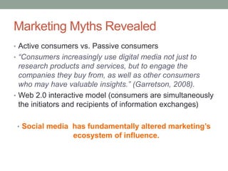 Marketing Myths Revealed
• Active consumers vs. Passive consumers
• “Consumers increasingly use digital media not just to
research products and services, but to engage the
companies they buy from, as well as other consumers
who may have valuable insights.” (Garretson, 2008).
• Web 2.0 interactive model (consumers are simultaneously
the initiators and recipients of information exchanges)
• Social media has fundamentally altered marketing’s
ecosystem of influence.
 