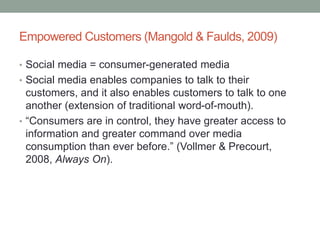 Empowered Customers (Mangold & Faulds, 2009)
• Social media = consumer-generated media
• Social media enables companies to talk to their
customers, and it also enables customers to talk to one
another (extension of traditional word-of-mouth).
• “Consumers are in control, they have greater access to
information and greater command over media
consumption than ever before.” (Vollmer & Precourt,
2008, Always On).
 