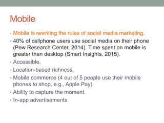 Mobile
• Mobile is rewriting the rules of social media marketing.
• 40% of cellphone users use social media on their phone
(Pew Research Center, 2014). Time spent on mobile is
greater than desktop (Smart Insights, 2015).
• Accessible.
• Location-based richness.
• Mobile commerce (4 out of 5 people use their mobile
phones to shop, e.g., Apple Pay)
• Ability to capture the moment.
• In-app advertisements
 
