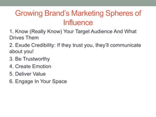 Growing Brand’s Marketing Spheres of
Influence
1. Know (Really Know) Your Target Audience And What
Drives Them
2. Exude Credibility: If they trust you, they’ll communicate
about you!
3. Be Trustworthy
4. Create Emotion
5. Deliver Value
6. Engage In Your Space
 