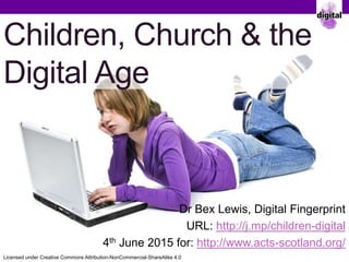 Children, Church & the
Digital Age
Dr Bex Lewis, Digital Fingerprint
URL: http://j.mp/children-digital
4th June 2015 for: http://www.acts-scotland.org/
Licensed under Creative Commons Attribution-NonCommercial-ShareAlike 4.0
 