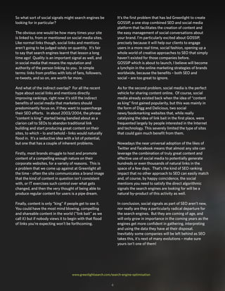 So what sort of social signals might search engines be
looking for in particular?
The obvious one would be how many times your site
is linked to, from or mentioned on social media sites.
Like normal links though, social links and mentions
aren’t going to be judged solely on quantity. It’s fair
to say that search engines learnt that lesson a long
time ago! Quality is an important signal as well, and
in social media that means the reputation and
authority of the person linking to you. In simple
terms: links from profiles with lots of fans, followers,
re-tweets, and so on, are worth far more.
And what of the indirect overlap? For all the recent
hype about social links and mentions directly
improving rankings, right now it’s still the indirect
benefits of social media that marketers should
predominantly focus on, if they want to supercharge
their SEO efforts. In about 2003/2004, the phrase
“content is king” started being bandied about as a
clarion call to SEOs to abandon traditional link
building and start producing great content on their
sites, to which – lo and behold - links would naturally
flood in. It’s a seductive idea with a lot of potential,
but one that has a couple of inherent problems.
Firstly, most brands struggle to host and promote
content of a compelling enough nature on their
corporate websites, for a variety of reasons. This is
a problem that we come up against at Greenlight all
the time - often the site communicates a brand image
that the kind of content in question isn’t consistent
with, or IT exercises such control over what gets
changed, and then the very thought of being able to
produce regular content for users is a pipe dream.
Finally, content is only “king” if people get to see it.
You could have the most mind blowing, compelling
and shareable content in the world (“link bait” as we
call it) but if nobody views it to begin with that flood
of links you’re expecting won’t be forthcoming.
It’s the first problem that has led Greenlight to create
GOSSIP, a one stop combined SEO and social media
platform that facilitates the creation of content and
the easy management of social conversations about
your brand. I’m particularly excited about GOSSIP,
precisely because it will help our clients to engage
users in a more real time, social fashion, opening up a
whole world of creative approaches to SEO that simply
haven’t existed for those companies before.
GOSSIP which is about to launch, I believe will become
a lynchpin in the online marketing strategies of brands
worldwide, because the benefits – both SEO and
social – are too great to ignore.
As for the second problem, social media is the perfect
vehicle for sharing content online. Of course, social
media already existed back when the idea of “content
as king” first gained popularity, but this was mainly in
the form of Digg and Delicious, two social
news/bookmarking websites that, while really
catalysing the idea of link bait in the first place, were
frequented largely by people interested in the Internet
and technology. This severely limited the type of sites
that could gain much benefit from them.
Nowadays the near universal adoption of the likes of
Twitter and Facebook means that almost any site can
leverage the combination of truly great content and
effective use of social media to potentially generate
hundreds or even thousands of natural links in the
space of a few days. That’s the kind of SEO ranking
impact that no other approach to SEO can easily match
and, of course, by happy coincidence, the social
mentions you need to satisfy the direct algorithmic
signals the search engines are looking for will be a
natural by-product of this activity as well.
In conclusion, social signals as part of SEO aren’t new,
nor really are they a particularly radical departure for
the search engines. But they are coming of age, and
will only grow in importance in the coming years as the
engines get more confident in gathering, interpreting
and using the data they have at their disposal.
Inevitably some companies will be left behind as SEO
takes this, it’s next of many evolutions – make sure
yours isn’t one of them!
www.greenlightsearch.com/search-engine-optimisation
4
 