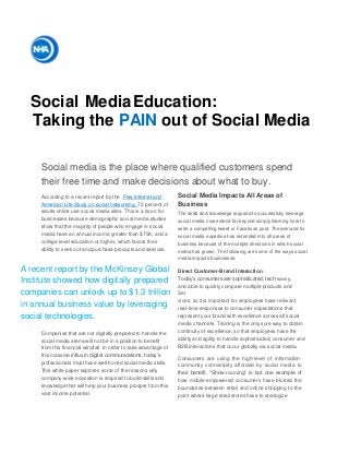 Social MediaEducation:
Taking the PAIN out of Social Media
Social media is the place where qualified customers spend
their free time and make decisions about what to buy.
According to a recent report by the Pew Internet and
American Life Study on social networking, 72 percent of
adults online use social media sites. This is a boon for
businesses because demographic social media studies
show that the majority of people who engage in social
media have an annual income greater than $75K, and a
college level education or higher, which favors their
ability to seek out and purchase products and services.
Social Media Impacts All Areas of
Business
The skills and knowledge required to successfully leverage
social media now extend far beyond simply learning how to
write a compelling tweet or Facebook post. The demand for
social media expertise has extended into all areas of
business because of the multiple directions in which social
media has grown. The following are some of the ways social
media impacts businesses:
A recent report by the McKinsey Global
Institute showed how digitally prepared
companies can unlock up to $1.3 trillion
in annual business value by leveraging
social technologies.
Companies that are not digitally prepared to handle the
social media arena will not be in a position to benefit
from this financial windfall. In order to take advantage of
this massive influx in digital communications, today’s
professionals must have well-honed social media skills.
This white paper explores some of the reasons why
company-wide education is required to build skills and
knowledge that will help your business prosper from this
vast income potential.
Direct Customer-Brand Interaction
Today’s consumers are sophisticated, tech-savvy,
and able to quickly compare multiple products and
Ser
vices, so it is important for employees have relevant,
real-time responses to consumer expectations that
represent your brand with excellence across all social
media channels. Training is the only sure way to obtain
continuity of excellence, so that employees have the
ability and agility to handle sophisticated, consumer and
B2B interactions that occur globally via social media.
Consumers are using the high-level of information-
community connectivity afforded by social media to
their benefit. “Show-rooming” is but one example of
how mobile-empowered consumers have blurred the
boundaries between retail and online shopping to the
point where large retail stores have to strategize
 